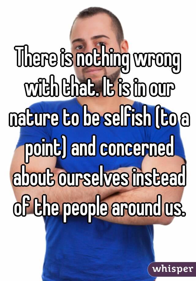 There is nothing wrong with that. It is in our nature to be selfish (to a point) and concerned about ourselves instead of the people around us.