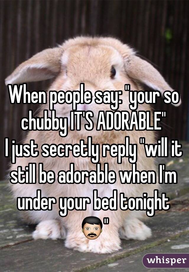 When people say: "your so chubby IT'S ADORABLE"
I just secretly reply "will it still be adorable when I'm  under your bed tonight👨"