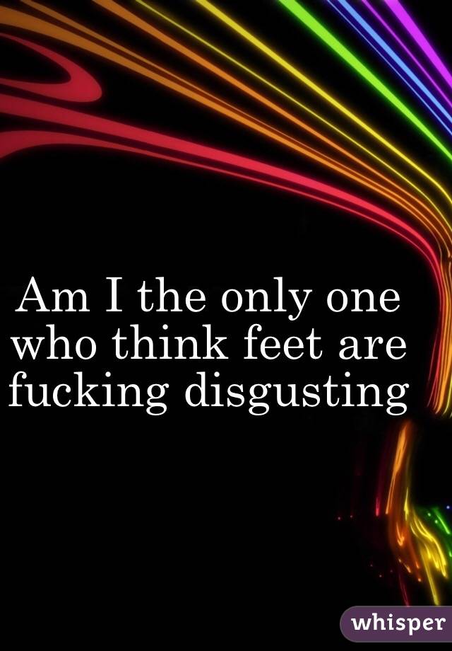 Am I the only one who think feet are fucking disgusting 