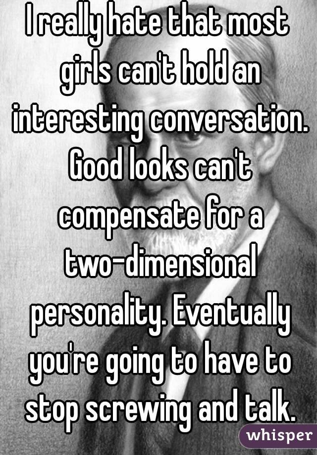 I really hate that most girls can't hold an interesting conversation. Good looks can't compensate for a two-dimensional personality. Eventually you're going to have to stop screwing and talk.