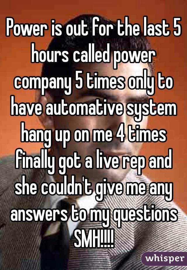Power is out for the last 5 hours called power company 5 times only to have automative system hang up on me 4 times finally got a live rep and she couldn't give me any answers to my questions SMH!!!!