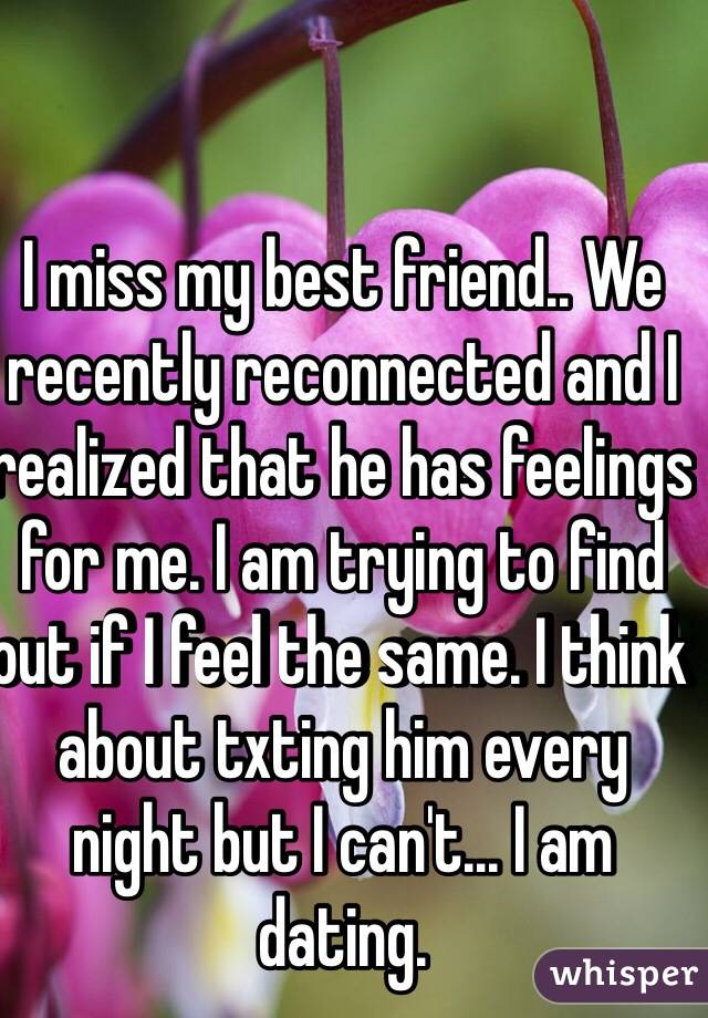 I miss my best friend.. We recently reconnected and I realized that he has feelings for me. I am trying to find out if I feel the same. I think about txting him every night but I can't... I am dating. 