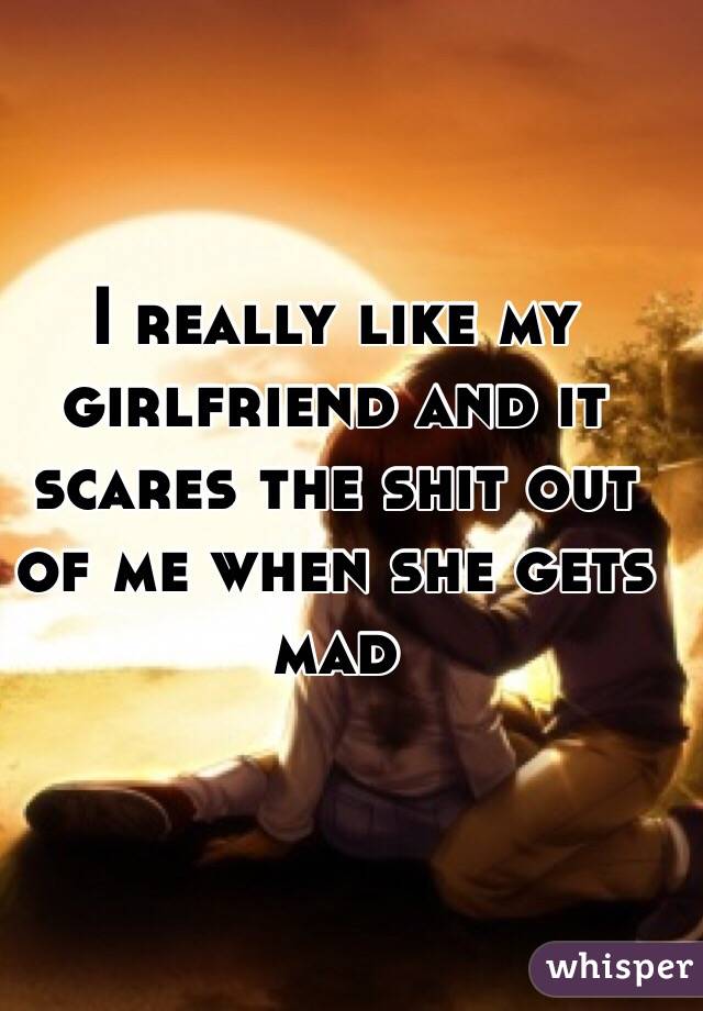 I really like my girlfriend and it scares the shit out of me when she gets mad