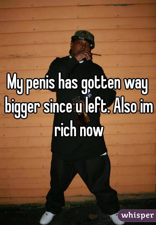 My penis has gotten way bigger since u left. Also im rich now