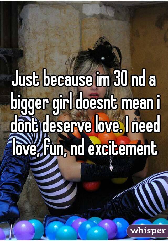 Just because im 30 nd a bigger girl doesnt mean i dont deserve love. I need love, fun, nd excitement