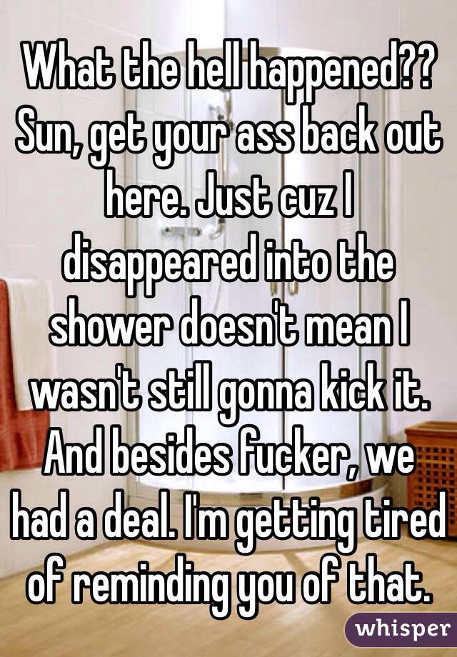 What the hell happened?? 
Sun, get your ass back out here. Just cuz I disappeared into the shower doesn't mean I wasn't still gonna kick it. And besides fucker, we had a deal. I'm getting tired of reminding you of that. 