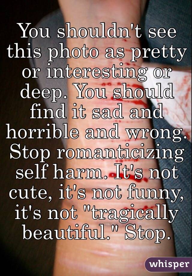 You shouldn't see this photo as pretty or interesting or deep. You should find it sad and horrible and wrong. Stop romanticizing self harm. It's not cute, it's not funny, it's not "tragically beautiful." Stop. 