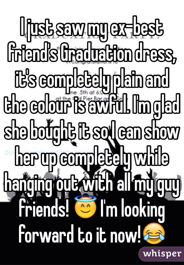 I just saw my ex-best friend's Graduation dress, it's completely plain and the colour is awful. I'm glad she bought it so I can show her up completely while hanging out with all my guy friends! 😇 I'm looking forward to it now!😂