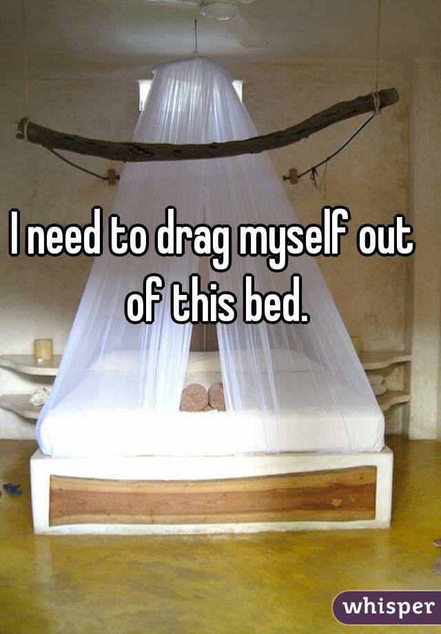 I need to drag myself out of this bed.