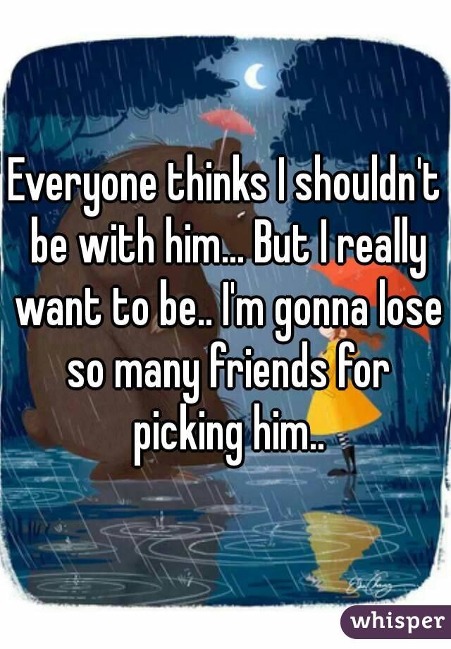 Everyone thinks I shouldn't be with him... But I really want to be.. I'm gonna lose so many friends for picking him..