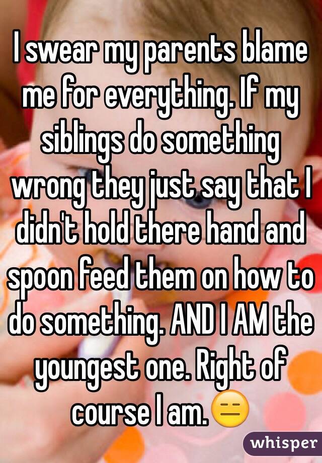 I swear my parents blame me for everything. If my siblings do something wrong they just say that I didn't hold there hand and spoon feed them on how to do something. AND I AM the youngest one. Right of course I am.😑