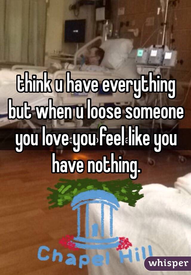 think u have everything but when u loose someone you love you feel like you have nothing.