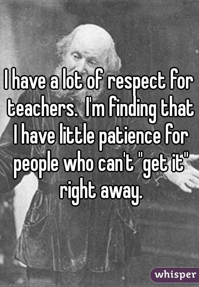 I have a lot of respect for teachers.  I'm finding that I have little patience for people who can't "get it" right away.
