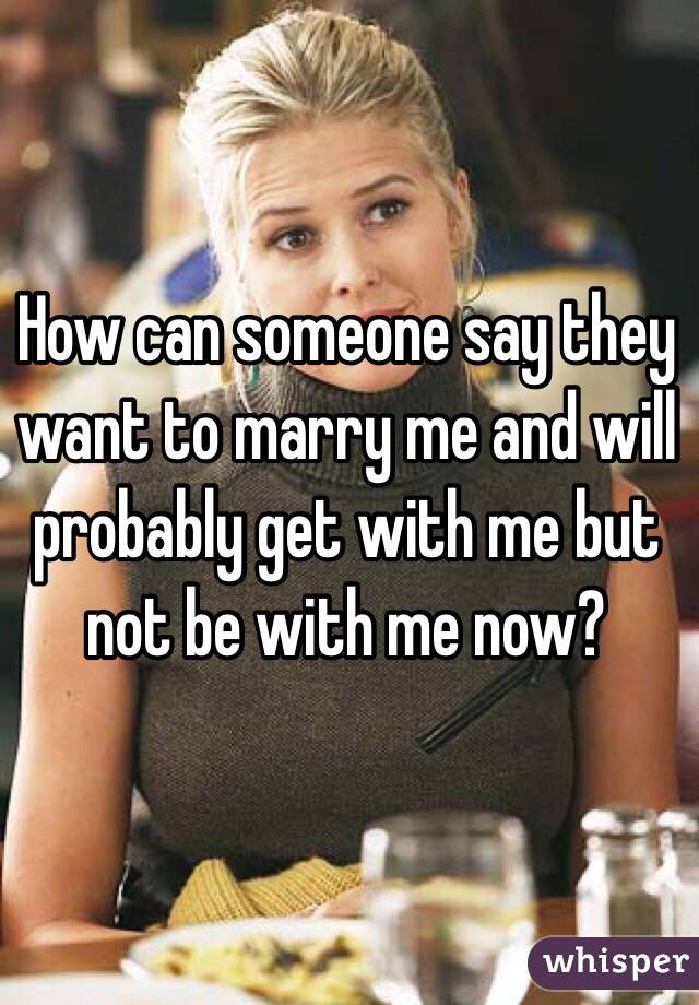 How can someone say they want to marry me and will probably get with me but not be with me now?