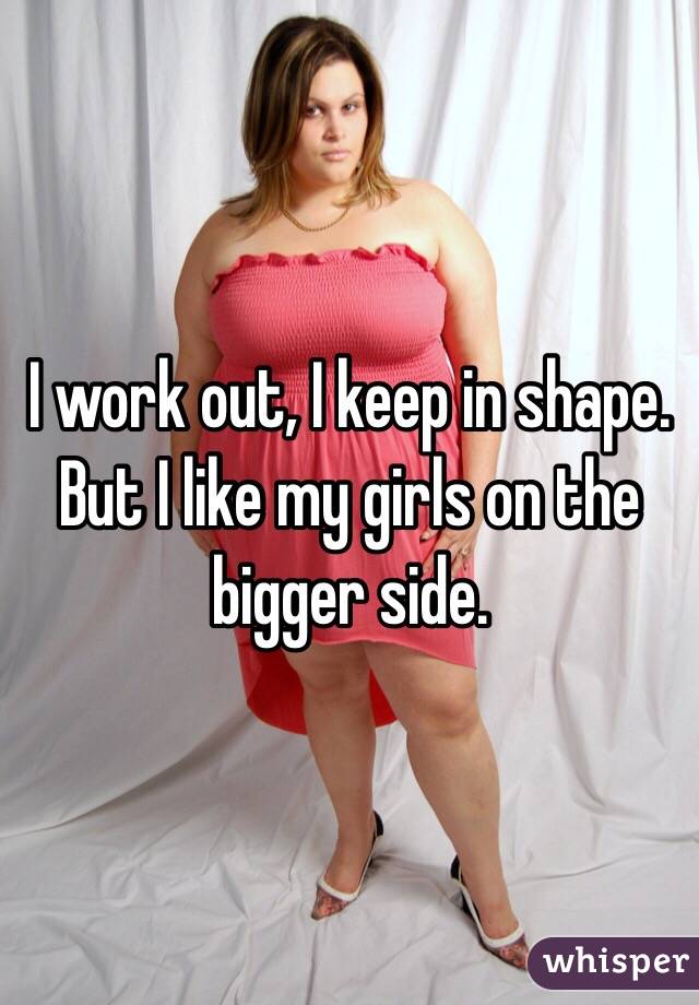 I work out, I keep in shape. But I like my girls on the bigger side.