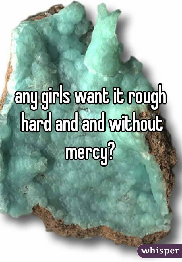 any girls want it rough hard and and without mercy? 

