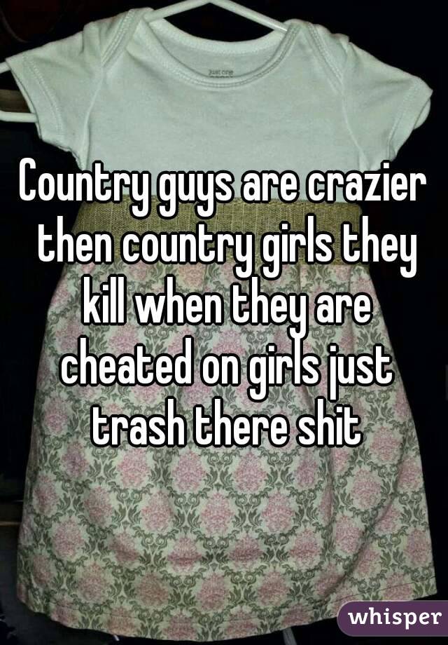 Country guys are crazier then country girls they kill when they are cheated on girls just trash there shit