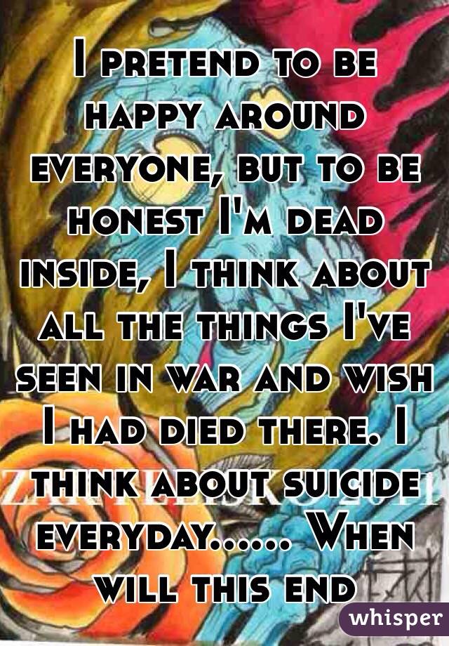 I pretend to be happy around everyone, but to be honest I'm dead inside, I think about all the things I've seen in war and wish I had died there. I think about suicide everyday...... When will this end