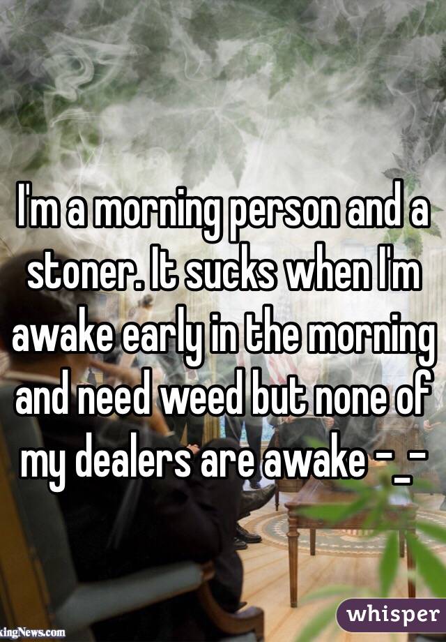 I'm a morning person and a stoner. It sucks when I'm awake early in the morning and need weed but none of my dealers are awake -_- 