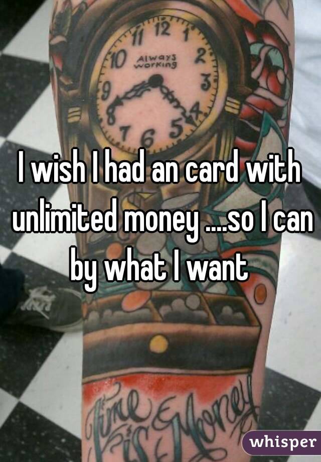 I wish I had an card with unlimited money ....so I can by what I want 