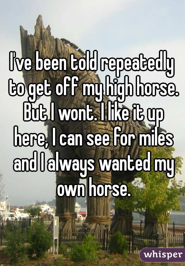I've been told repeatedly to get off my high horse. But I wont. I like it up here, I can see for miles and I always wanted my own horse.