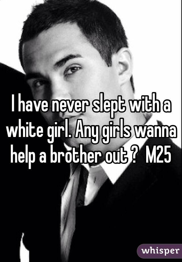 I have never slept with a white girl. Any girls wanna help a brother out ?  M25