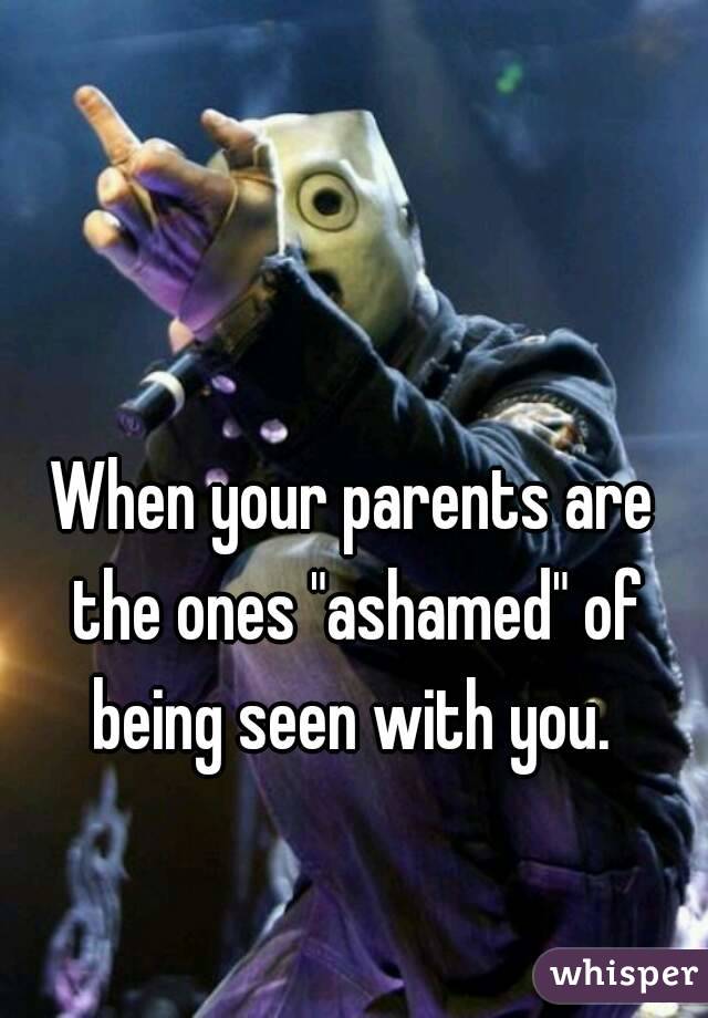 When your parents are the ones "ashamed" of being seen with you. 