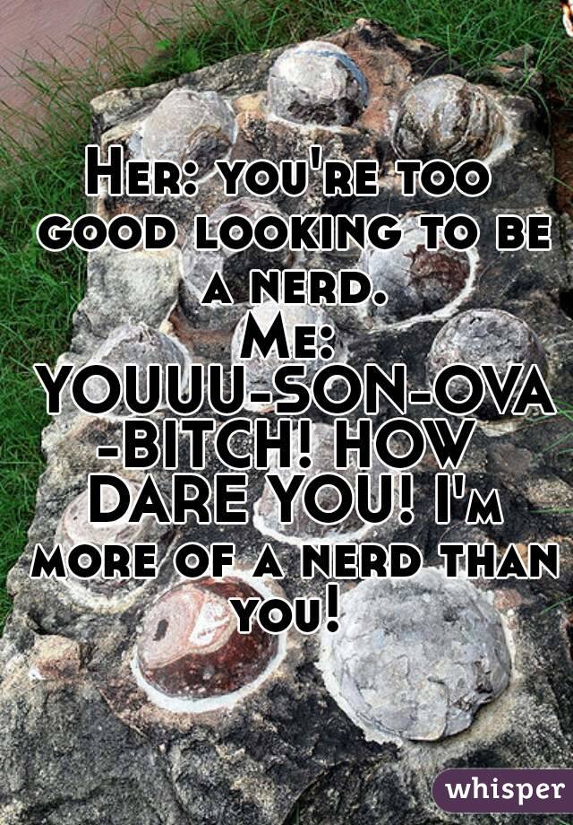 Her: you're too good looking to be a nerd.
Me: YOUUU-SON-OVA-BITCH! HOW DARE YOU! I'm more of a nerd than you! 