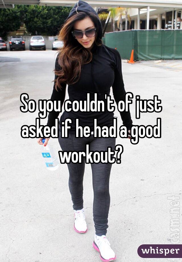 So you couldn't of just asked if he had a good workout? 