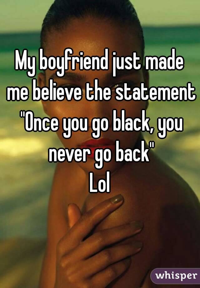 My boyfriend just made me believe the statement "Once you go black, you never go back"
Lol