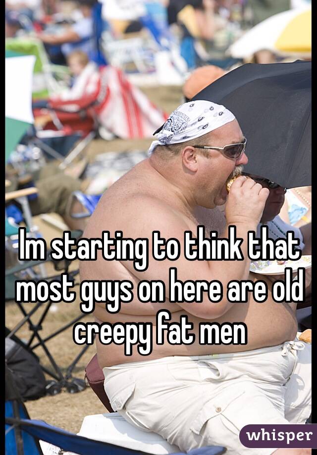 Im starting to think that most guys on here are old creepy fat men 