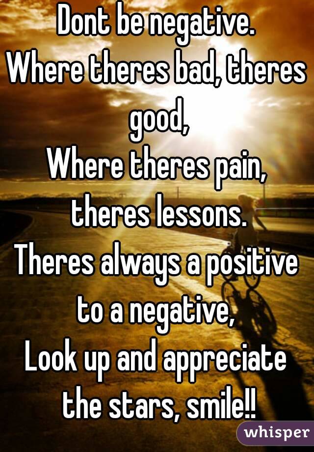 Dont be negative.
Where theres bad, theres good,
Where theres pain, theres lessons.
Theres always a positive to a negative, 
Look up and appreciate the stars, smile!!