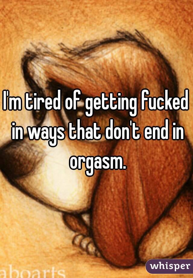 I'm tired of getting fucked in ways that don't end in orgasm.