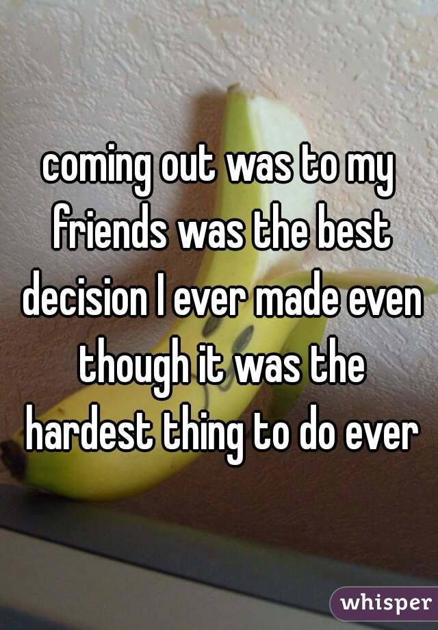 coming out was to my friends was the best decision I ever made even though it was the hardest thing to do ever