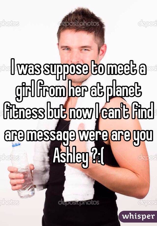 I was suppose to meet a girl from her at planet fitness but now I can't find are message were are you Ashley ?:( 