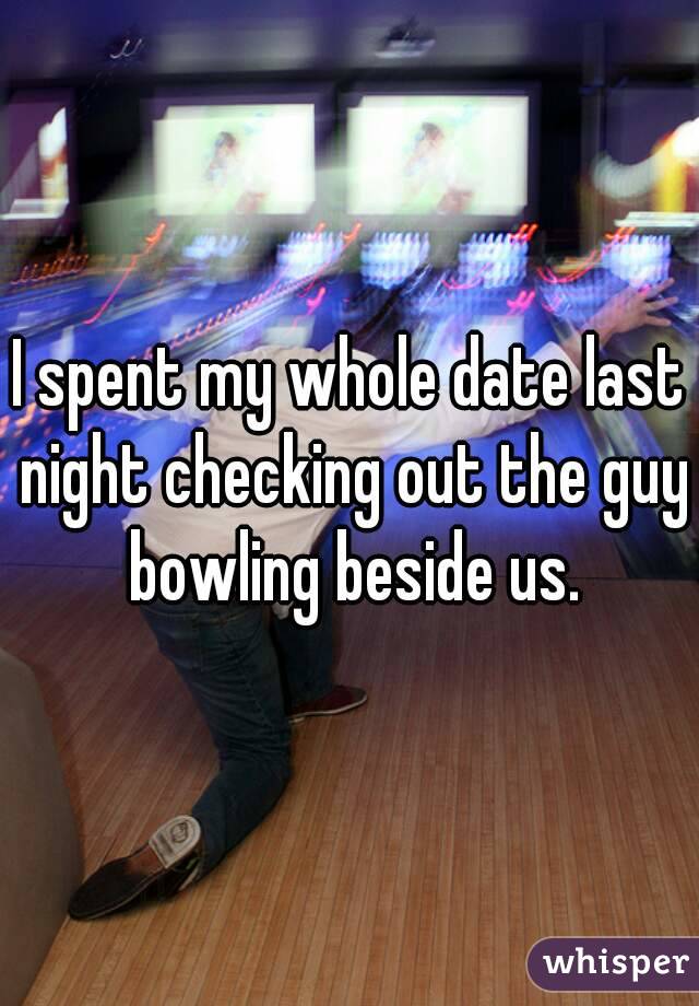 I spent my whole date last night checking out the guy bowling beside us.