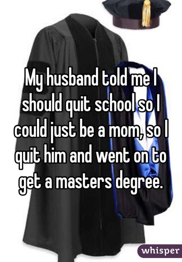 My husband told me I should quit school so I could just be a mom, so I quit him and went on to get a masters degree. 