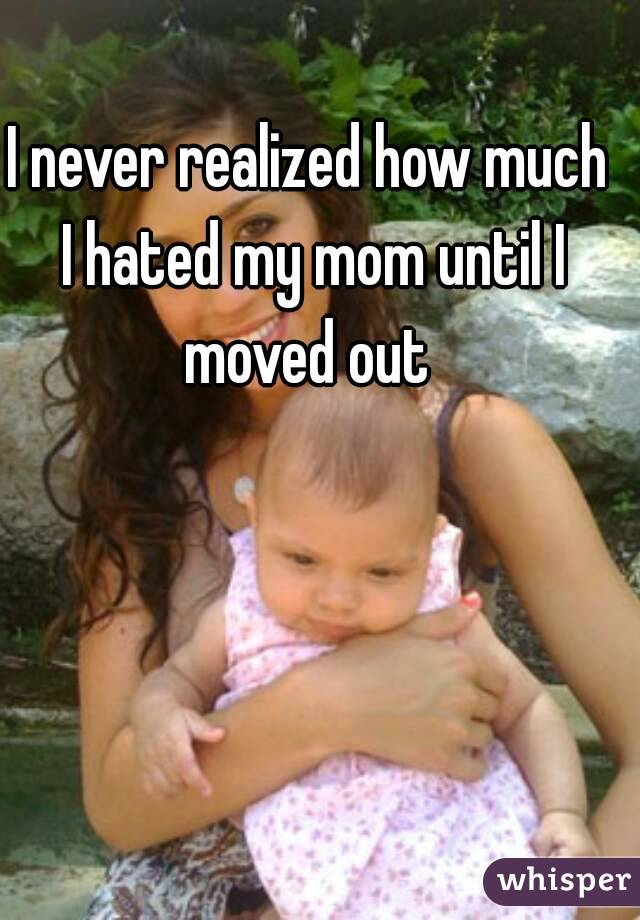 I never realized how much I hated my mom until I moved out 