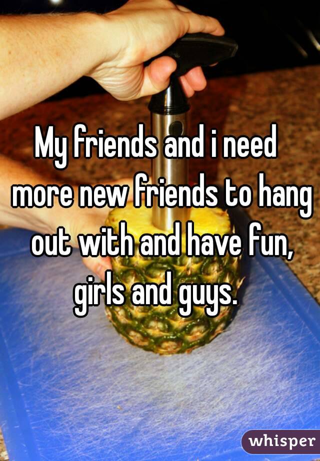My friends and i need  more new friends to hang out with and have fun, girls and guys.  