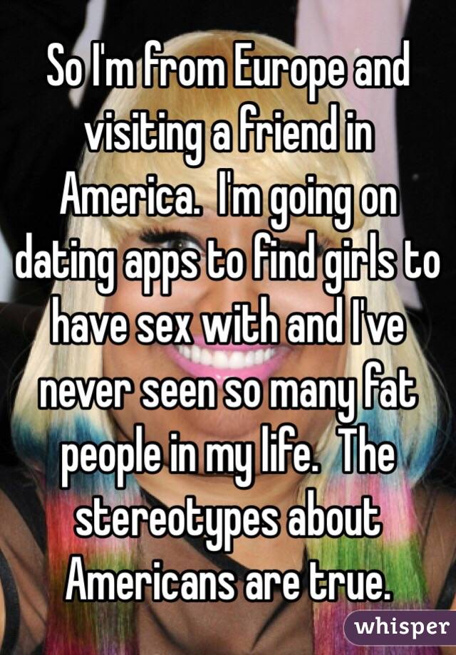 So I'm from Europe and visiting a friend in America.  I'm going on dating apps to find girls to have sex with and I've never seen so many fat people in my life.  The stereotypes about Americans are true.