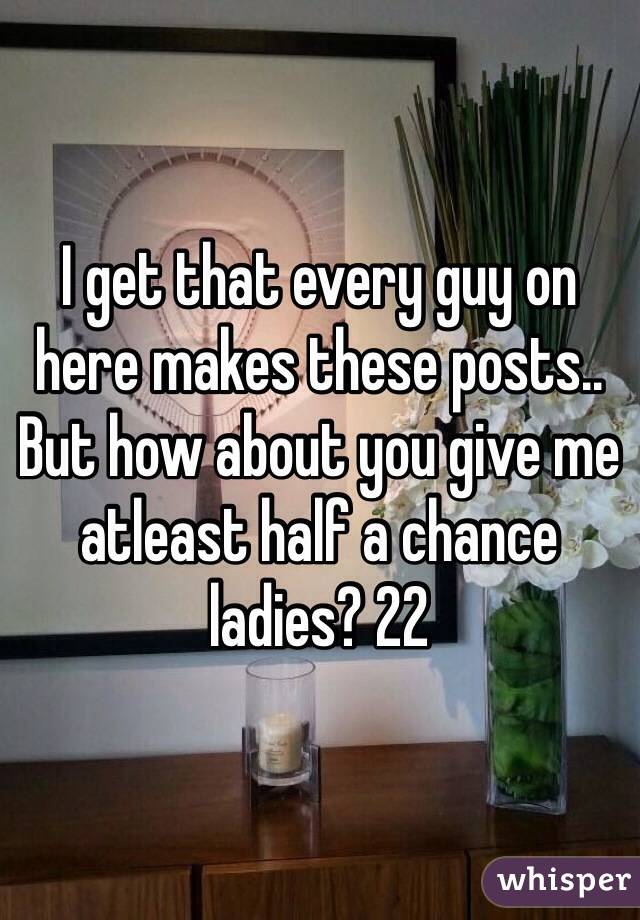 I get that every guy on here makes these posts.. But how about you give me atleast half a chance ladies? 22