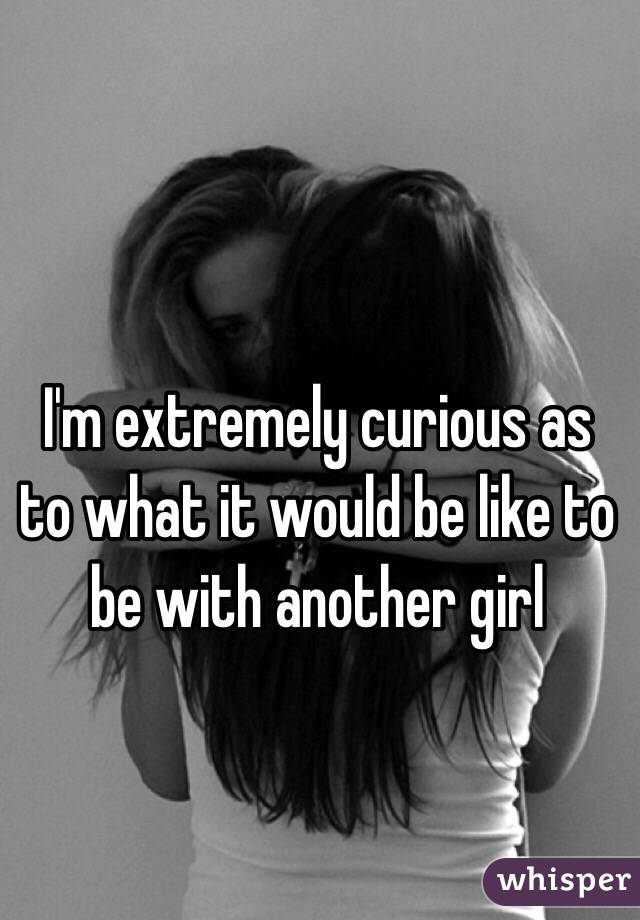 I'm extremely curious as to what it would be like to be with another girl