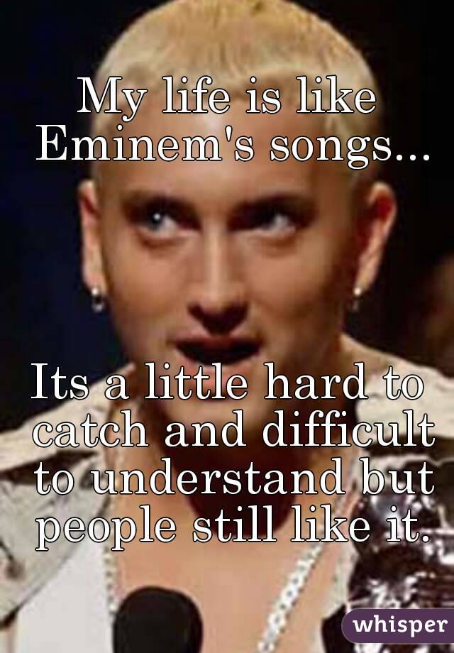 My life is like Eminem's songs...




Its a little hard to catch and difficult to understand but people still like it.