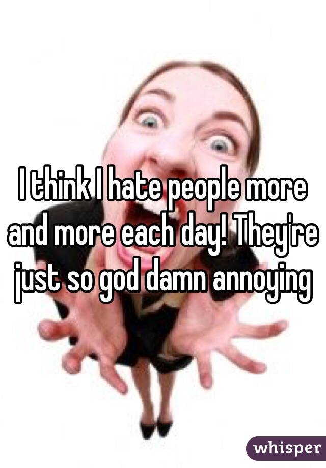 I think I hate people more and more each day! They're just so god damn annoying 