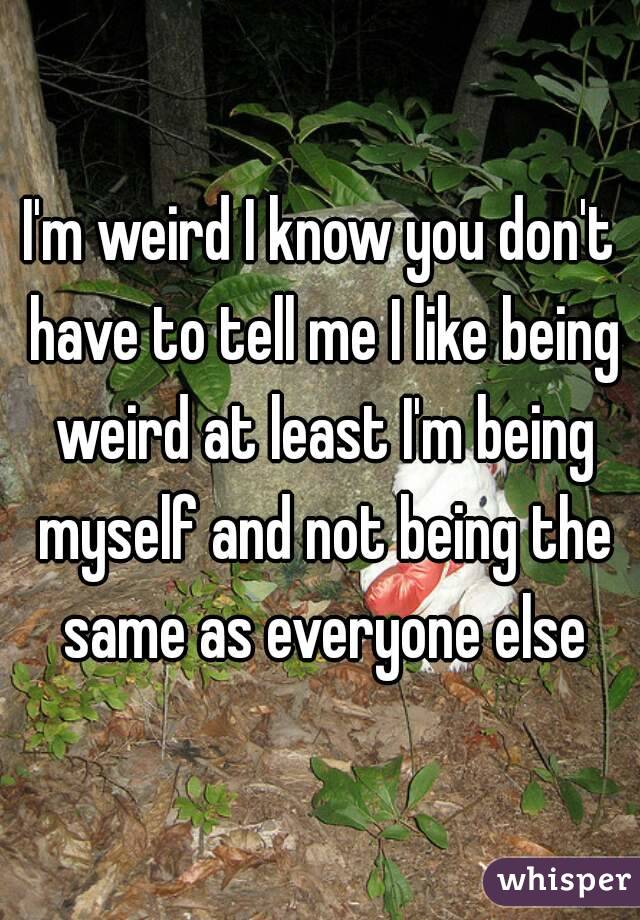 I'm weird I know you don't have to tell me I like being weird at least I'm being myself and not being the same as everyone else