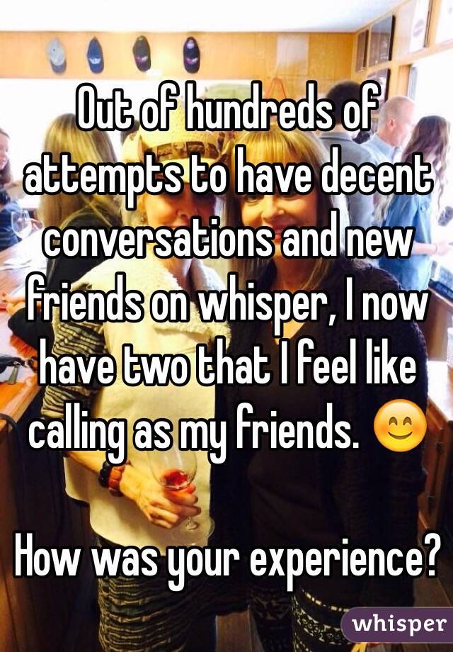 Out of hundreds of attempts to have decent conversations and new friends on whisper, I now have two that I feel like calling as my friends. 😊

How was your experience?