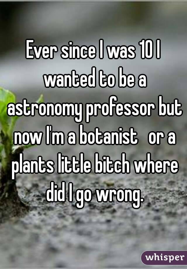 Ever since I was 10 I wanted to be a astronomy professor but now I'm a botanist  or a plants little bitch where did I go wrong.