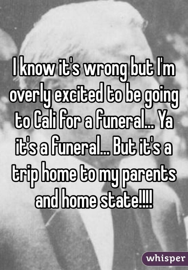 I know it's wrong but I'm overly excited to be going to Cali for a funeral... Ya it's a funeral... But it's a trip home to my parents and home state!!!!