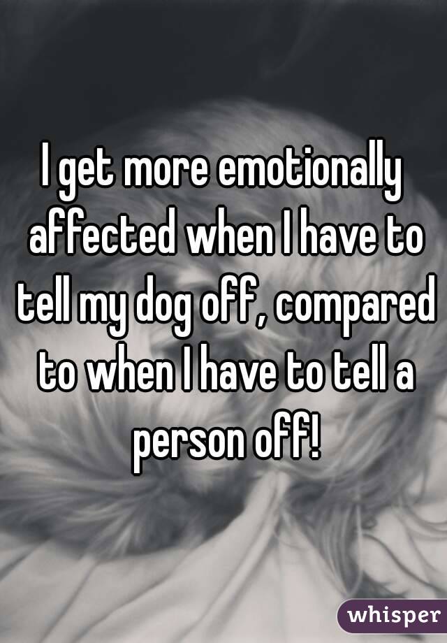 I get more emotionally affected when I have to tell my dog off, compared to when I have to tell a person off!