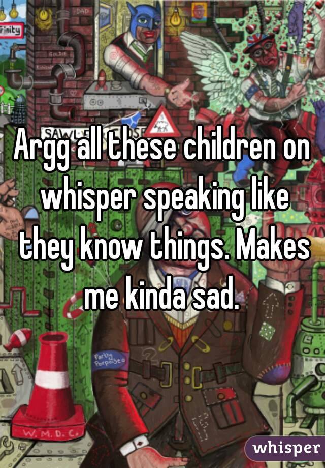 Argg all these children on whisper speaking like they know things. Makes me kinda sad. 